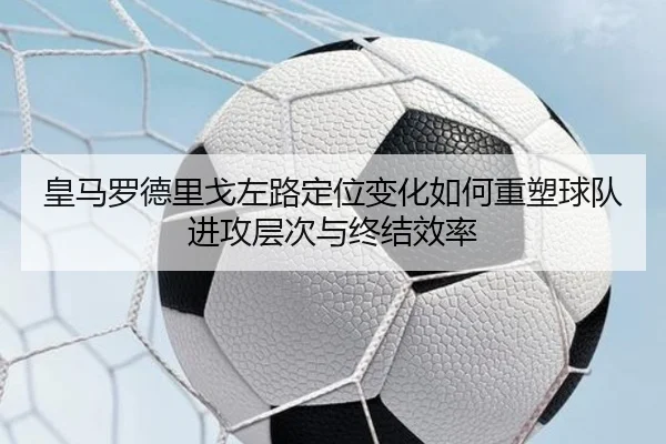 皇马罗德里戈左路定位变化如何重塑球队进攻层次与终结效率 - kaiyun