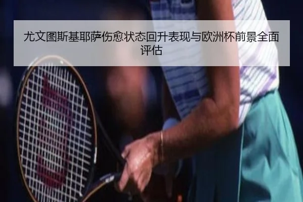 尤文图斯基耶萨伤愈状态回升表现与欧洲杯前景全面评估