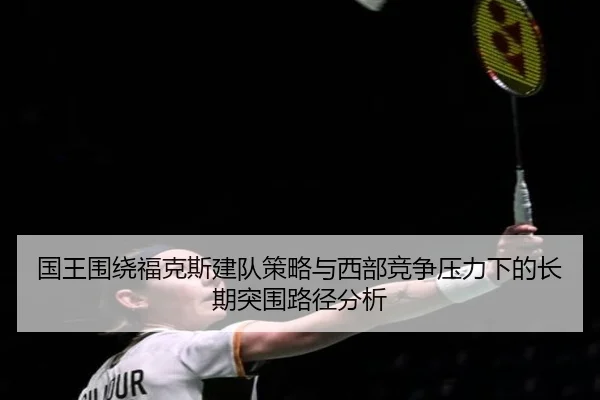国王围绕福克斯建队策略与西部竞争压力下的长期突围路径分析（kaiyun）