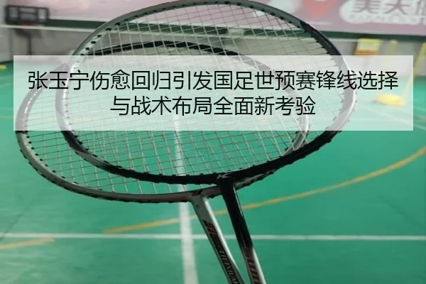张玉宁伤愈回归引发国足世预赛锋线选择与战术布局全面新考验