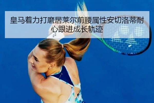 皇马着力打磨居莱尔前腰属性安切洛蒂耐心跟进成长轨迹